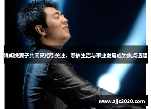 姚明携妻子共同亮相引关注，感情生活与事业发展成为焦点话题