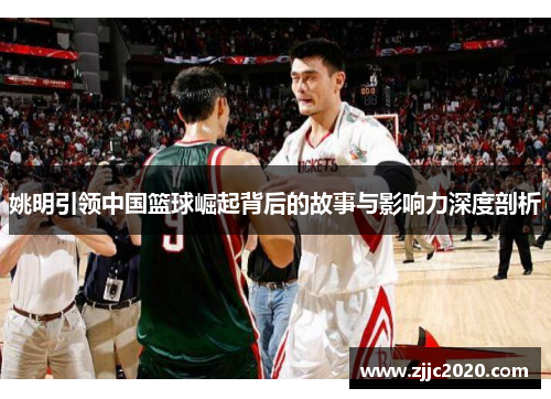 姚明引领中国篮球崛起背后的故事与影响力深度剖析