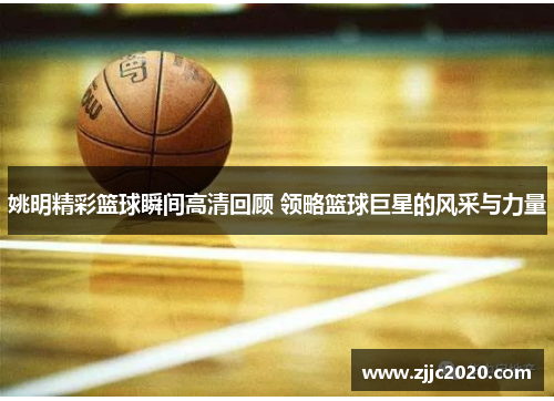 姚明精彩篮球瞬间高清回顾 领略篮球巨星的风采与力量