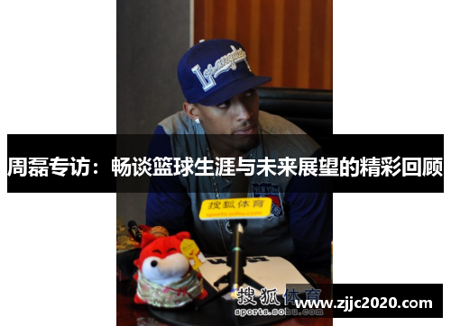 周磊专访：畅谈篮球生涯与未来展望的精彩回顾
